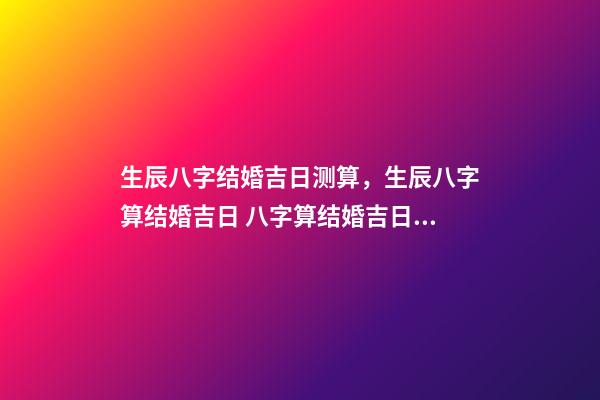 生辰八字结婚吉日测算，生辰八字算结婚吉日 八字算结婚吉日，生辰八字算婚姻及结婚吉日-第1张-观点-玄机派